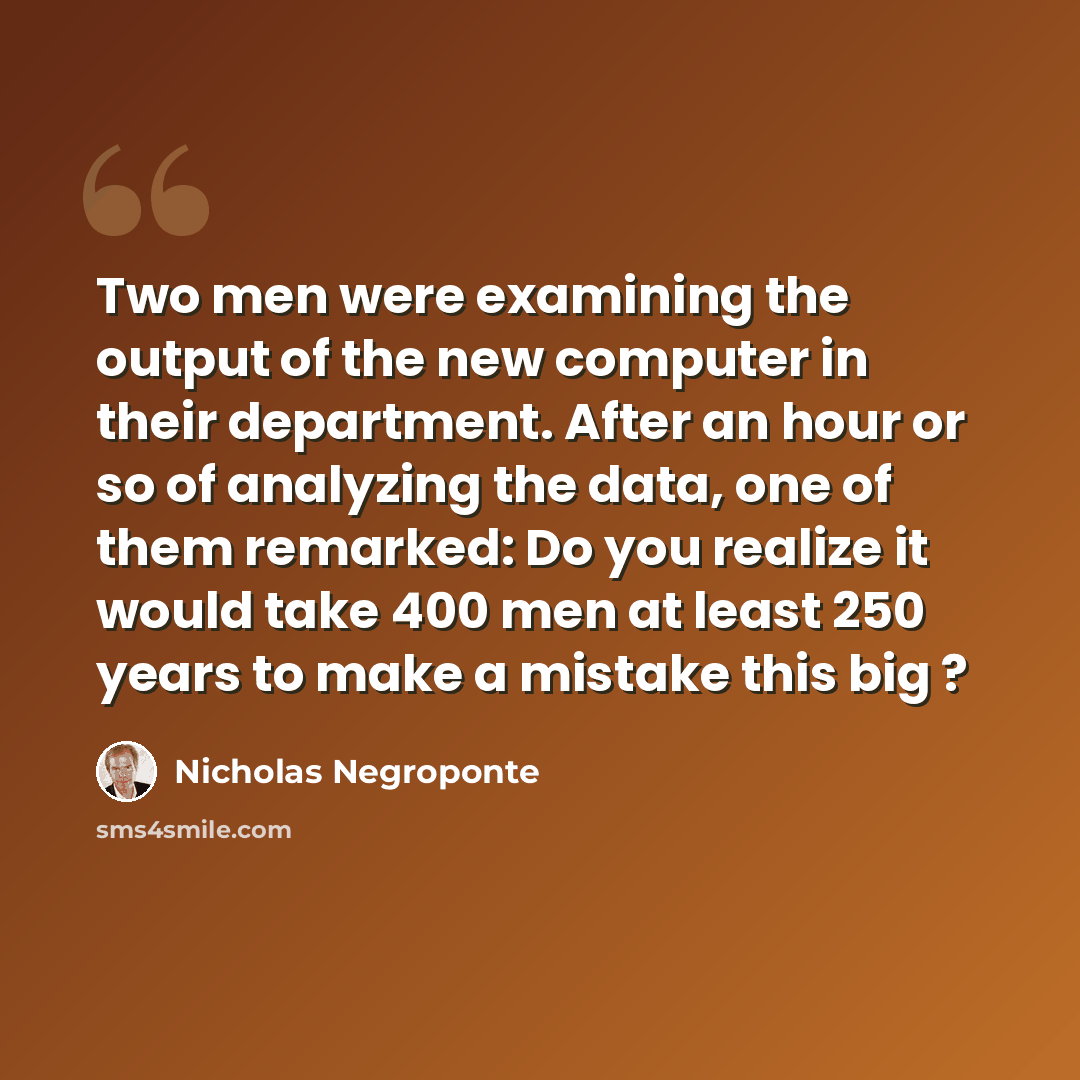 “Two men were examining the output of the new computer in their department. After an hour or so of analyzing the data, one of them remarked: Do you realize it would take 400 men at least 250 years to make a mistake this big ?” quote by Nicholas Negroponte
