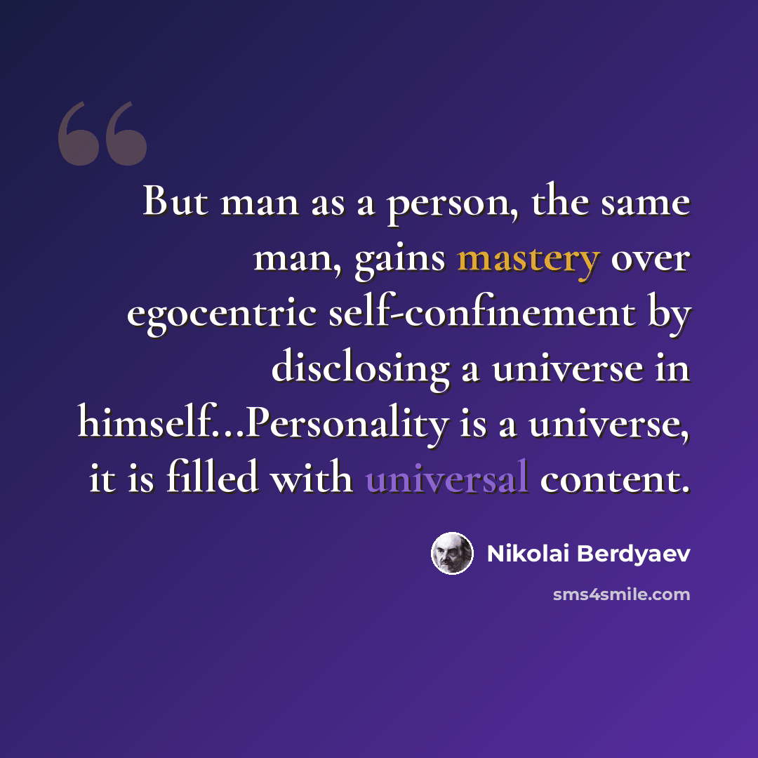 “But man as a person, the same man, gains mastery over egocentric self-confinement by disclosing a universe in himself...Personality is a universe, it is filled with universal content.” quote by Nikolai Berdyaev
