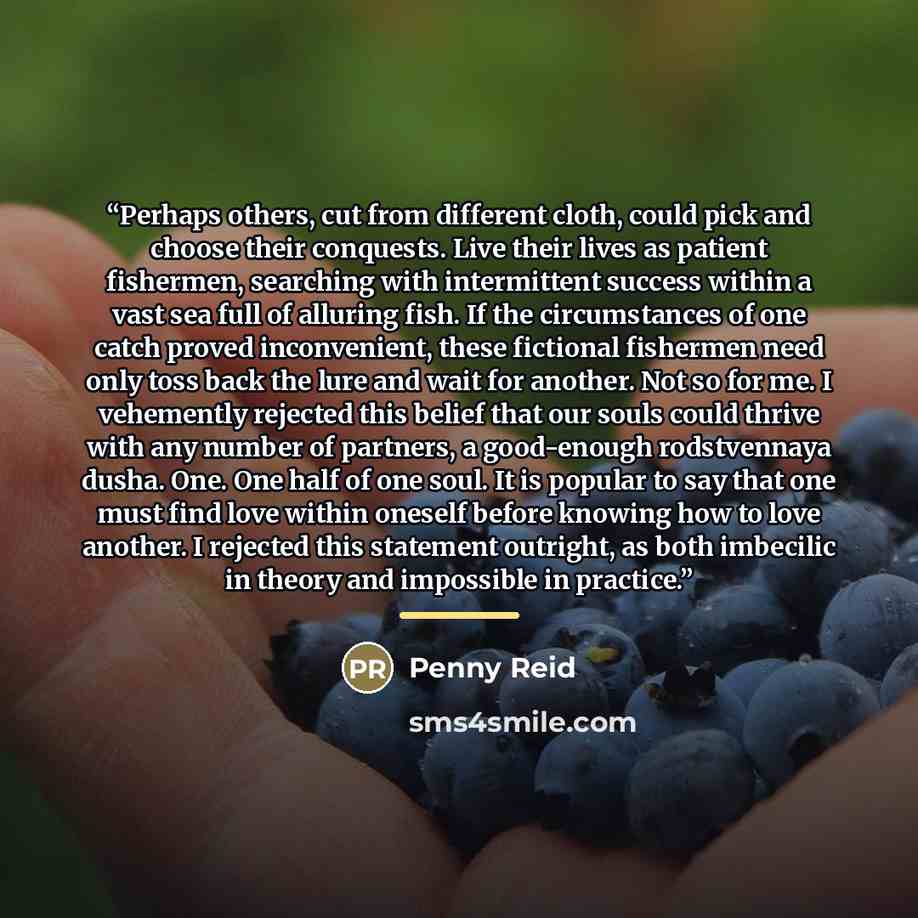 “Perhaps others, cut from different cloth, could pick and choose their conquests. Live their lives as patient fishermen, searching with intermittent success within a vast sea full of alluring fish. If the circumstances of one catch proved inconvenient, these fictional fishermen need only toss back…” quote by Penny Reid