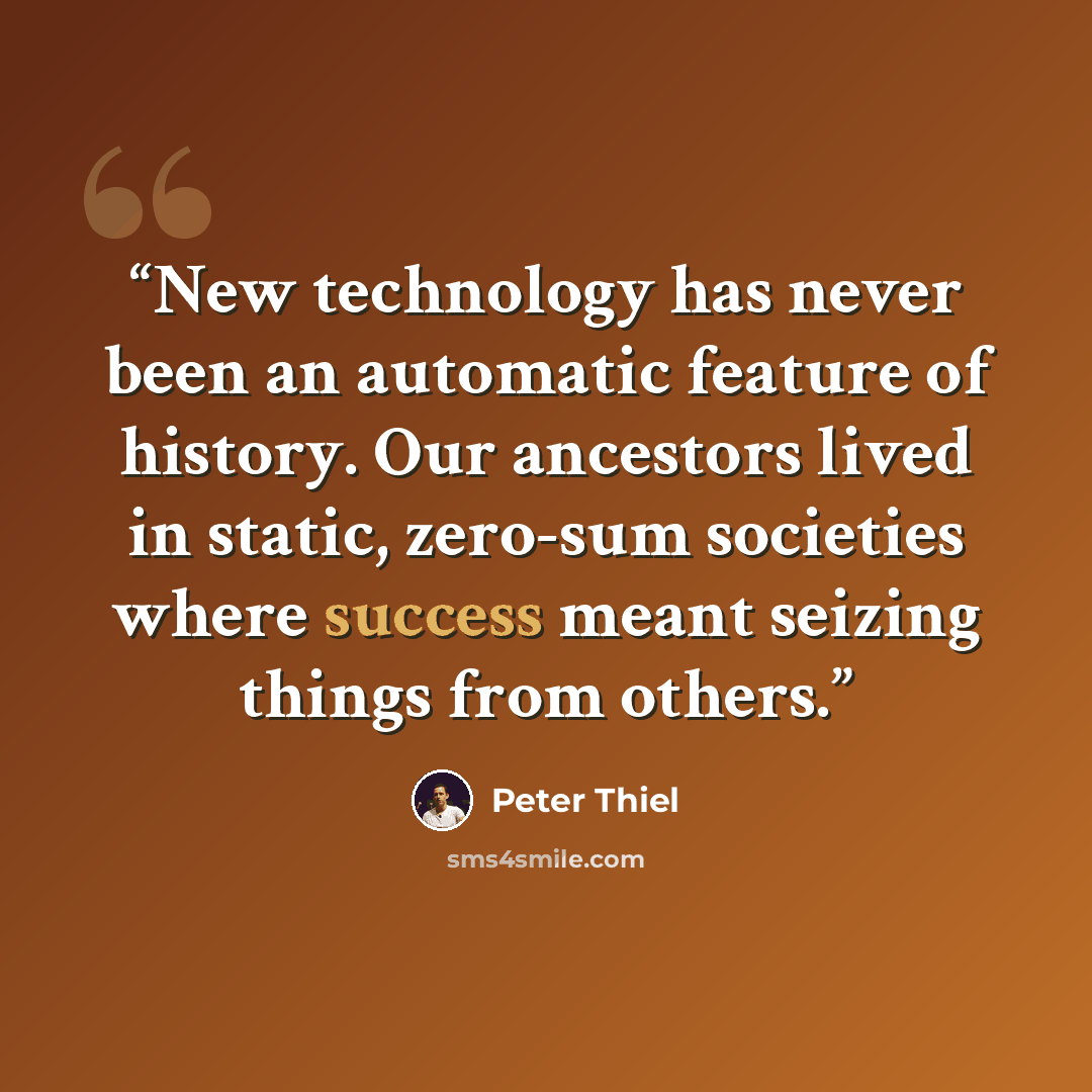 “New technology has never been an automatic feature of history. Our ancestors lived in static, zero-sum societies where success meant seizing things from others.” quote by Peter Thiel