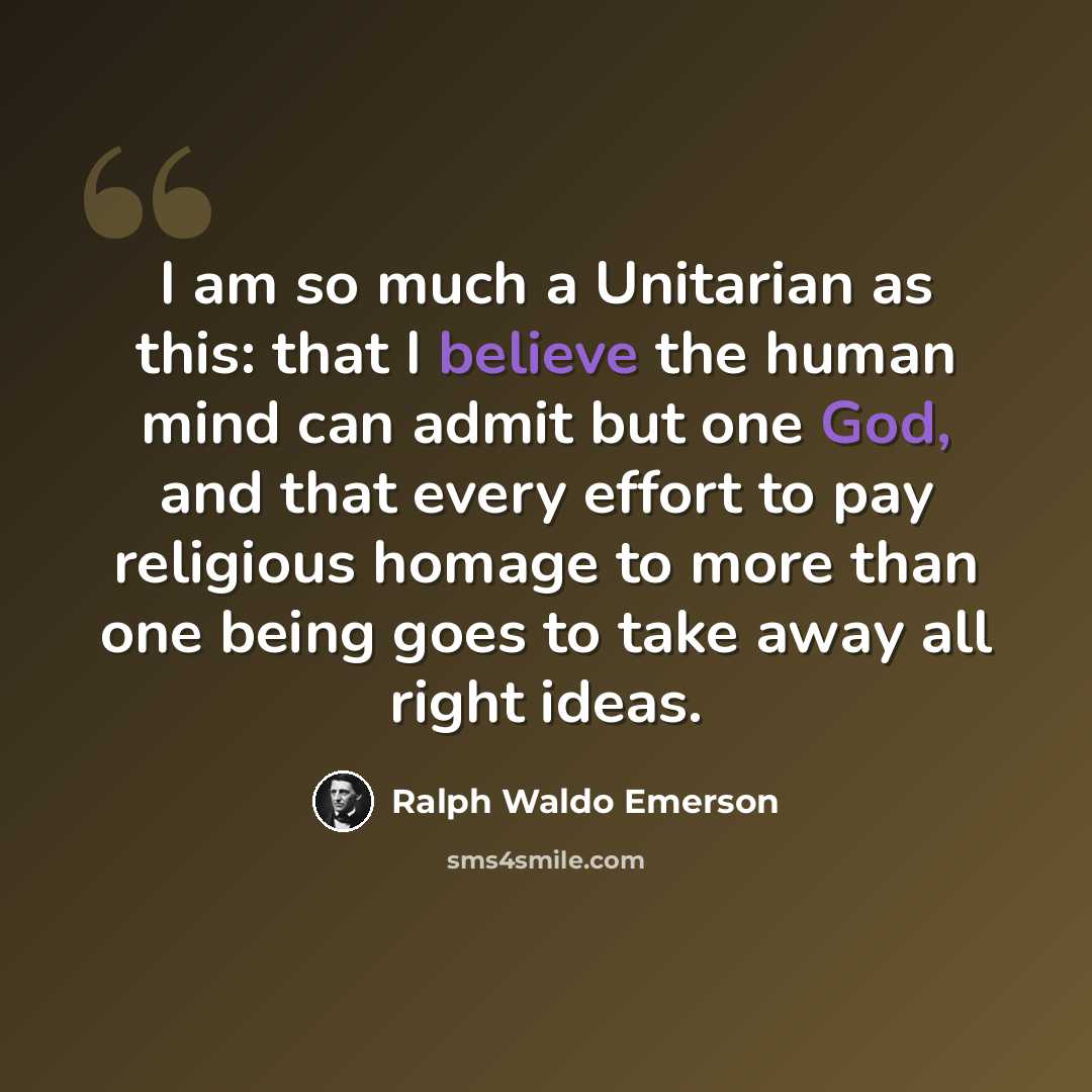 “I am so much a Unitarian as this: that I believe the human mind can admit but one God, and that every effort to pay religious homage to more than one being goes to take away all right ideas.” quote by Ralph Waldo Emerson