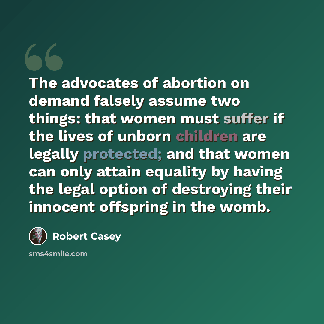 “The advocates of abortion on demand falsely assume two things: that women must suffer if the lives of unborn children are legally protected; and that women can only attain equality by having the legal option of destroying their innocent offspring in the womb.” quote by Robert Casey