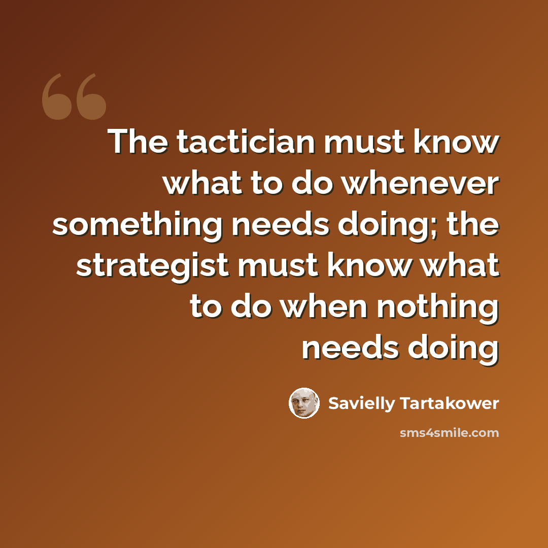“The tactician must know what to do whenever something needs doing; the strategist must know what to do when nothing needs doing” quote by Savielly Tartakower