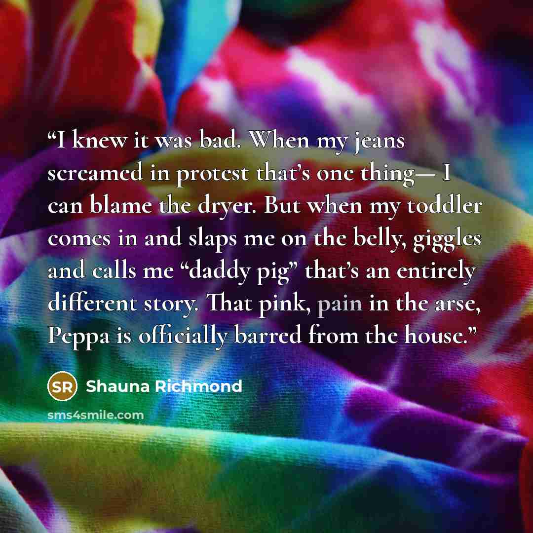 “I knew it was bad. When my jeans screamed in protest that’s one thing— I can blame the dryer. But when my toddler comes in and slaps me on the belly, giggles and calls me “daddy pig” that’s an entirely different story. That pink, pain in the arse, Peppa is officially barred from the house.” quote by Shauna Richmond