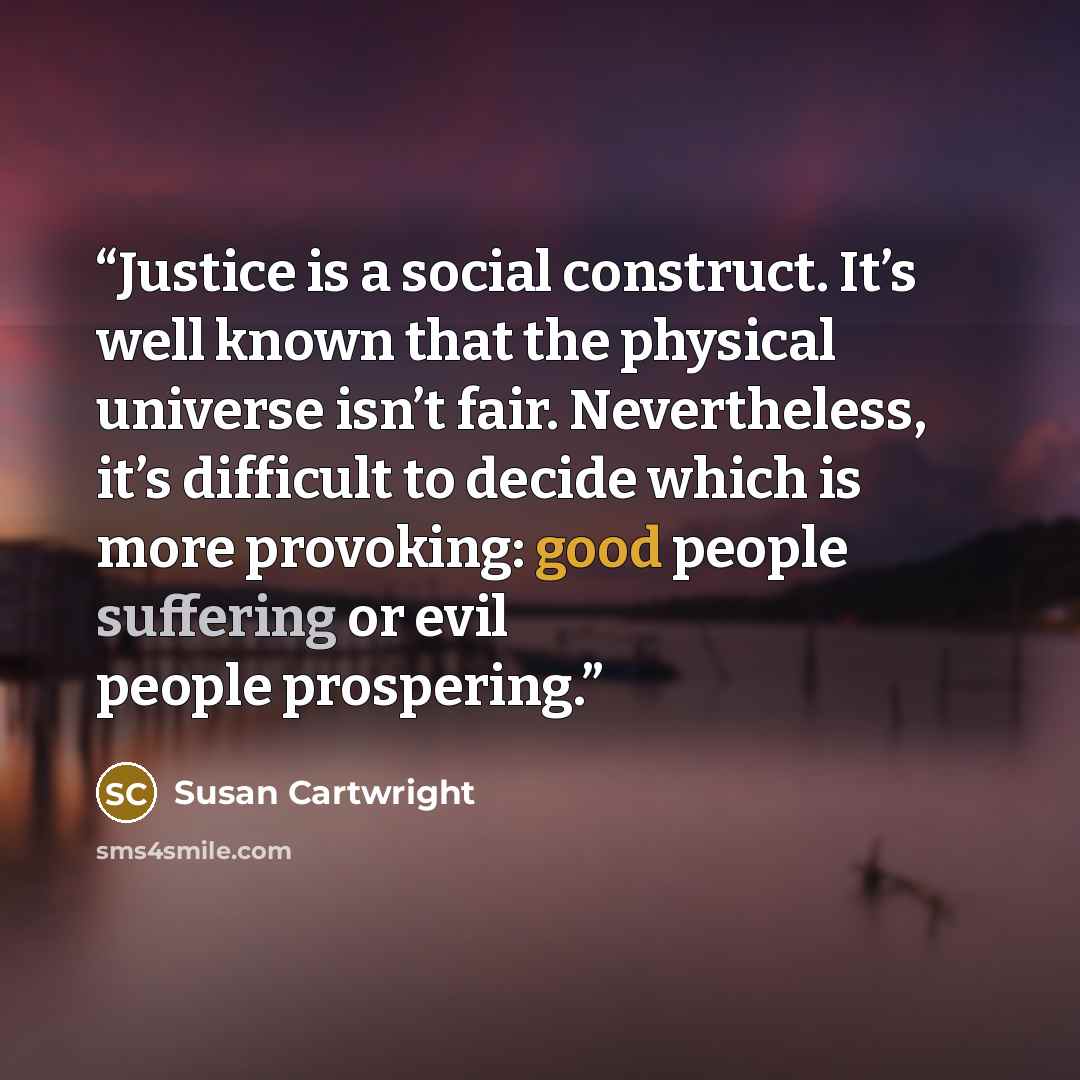 “Justice is a social construct. It’s well known that the physical universe isn’t fair. Nevertheless, it’s difficult to decide which is more provoking: good people suffering or evil people prospering.” quote by Susan Cartwright