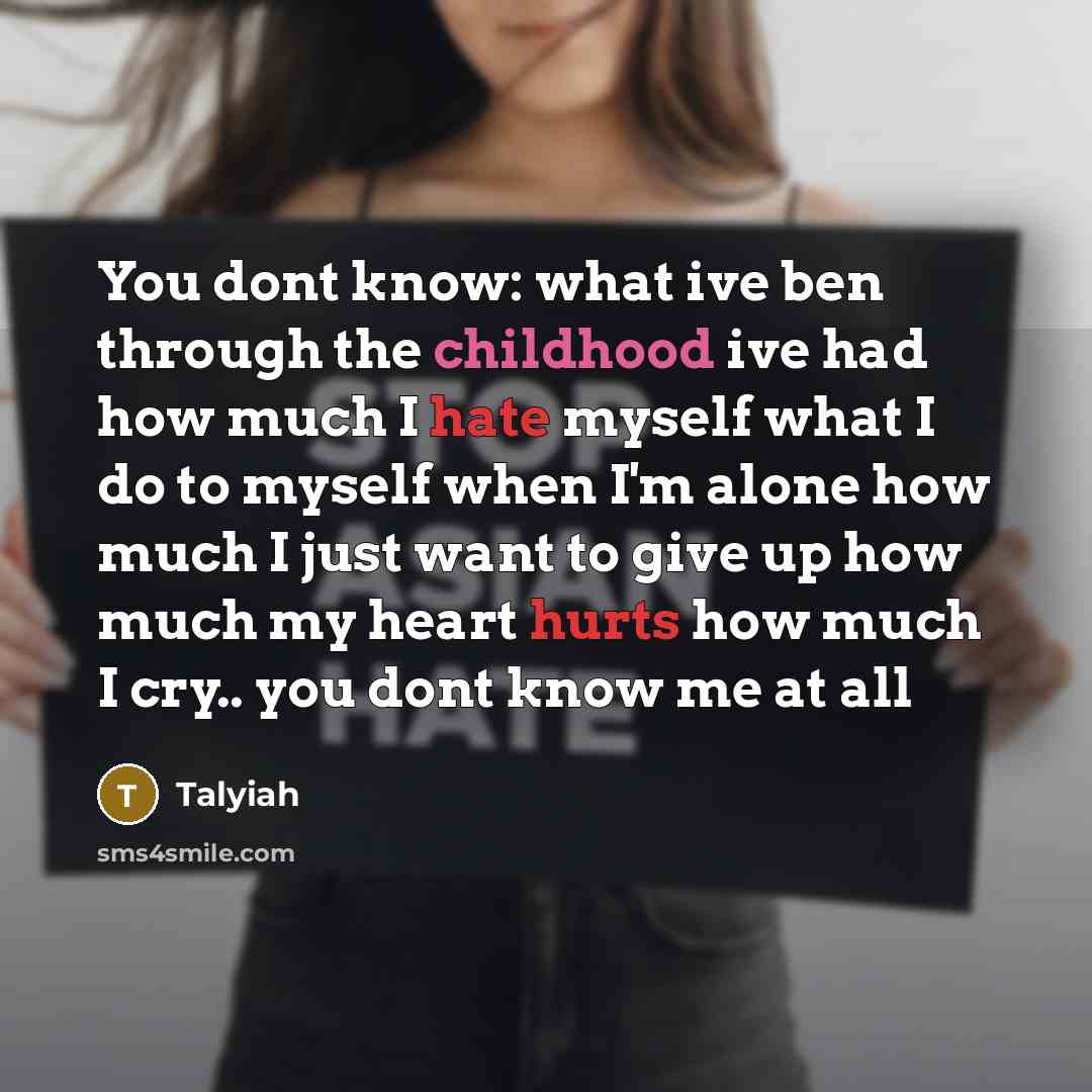 “You dont know: what ive ben through the childhood ive had how much I hate myself what I do to myself when I'm alone how much I just want to give up how much my heart hurts how much I cry.. you dont know me at all” quote by Talyiah