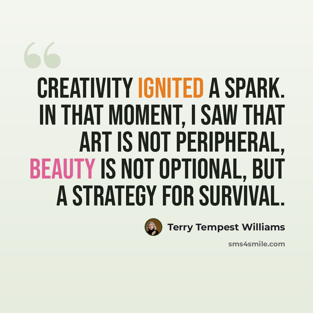 “Creativity ignited a spark. In that moment, I saw that art is not peripheral, beauty is not optional, but a strategy for survival.” quote by Terry Tempest Williams