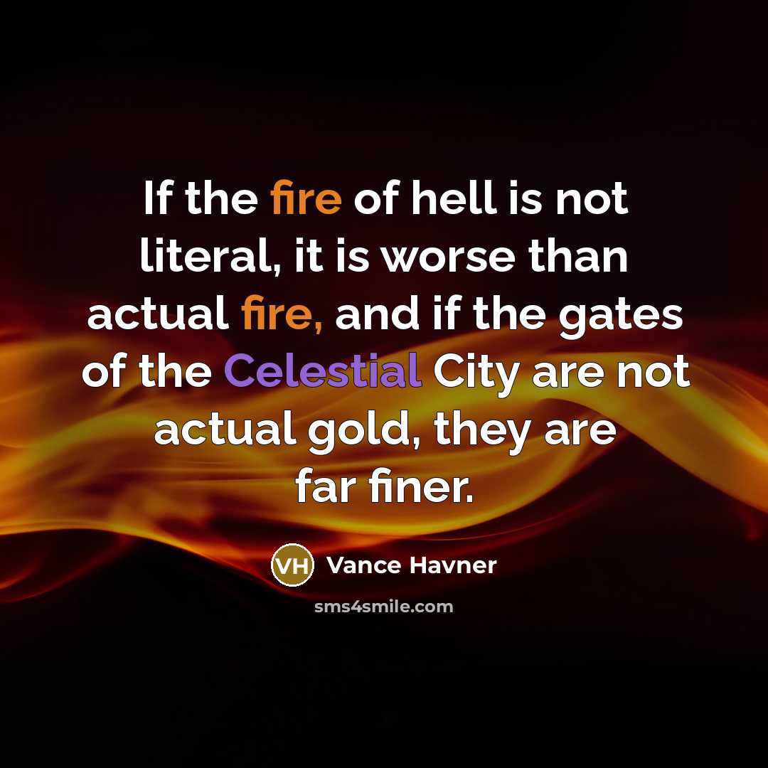 “If the fire of hell is not literal, it is worse than actual fire, and if the gates of the Celestial City are not actual gold, they are far finer.” quote by Vance Havner