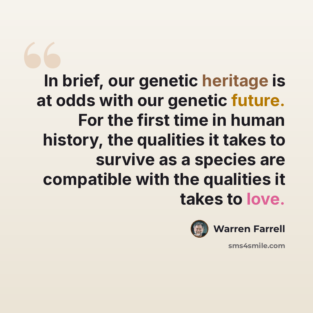 “In brief, our genetic heritage is at odds with our genetic future. For the first time in human history, the qualities it takes to survive as a species are compatible with the qualities it takes to love.” quote by Warren Farrell