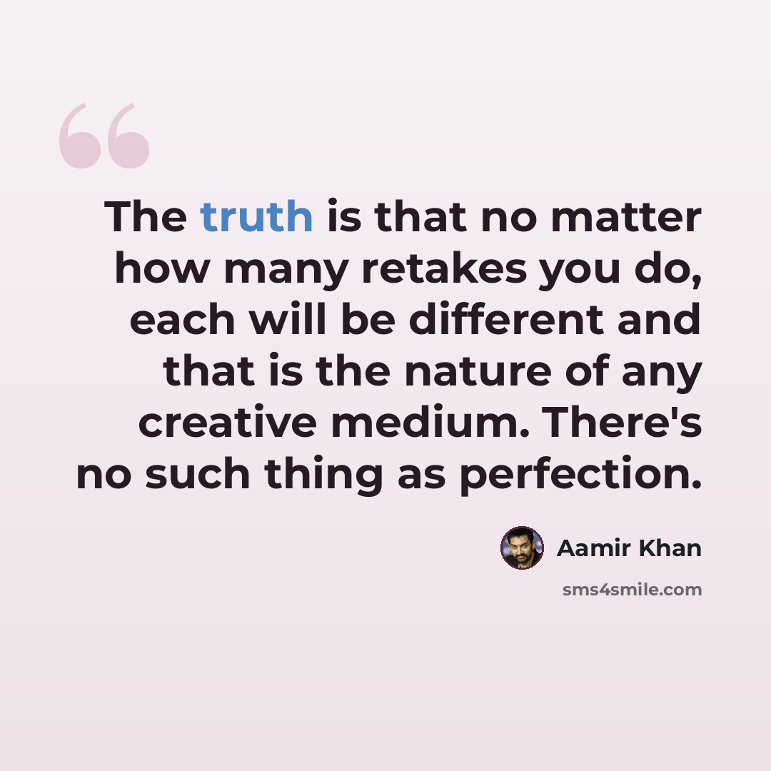 “The truth is that no matter how many retakes you do, each will be different and that is the nature of any creative medium. There's no such thing as perfection.” quote by Aamir Khan