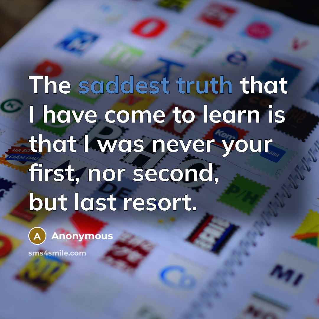 “The saddest truth that I have come to learn is that I was never your first, nor second, but last resort.” quote by Anonymous