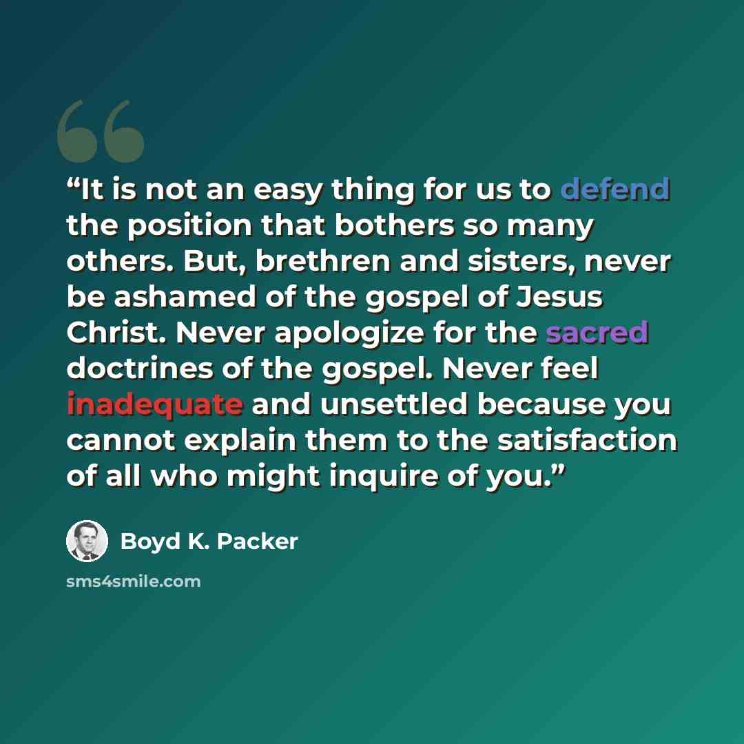“It is not an easy thing for us to defend the position that bothers so many others. But, brethren and sisters, never be ashamed of the gospel of Jesus Christ. Never apologize for the sacred doctrines of the gospel. Never feel inadequate and unsettled because you cannot explain them to the…” quote by Boyd K. Packer