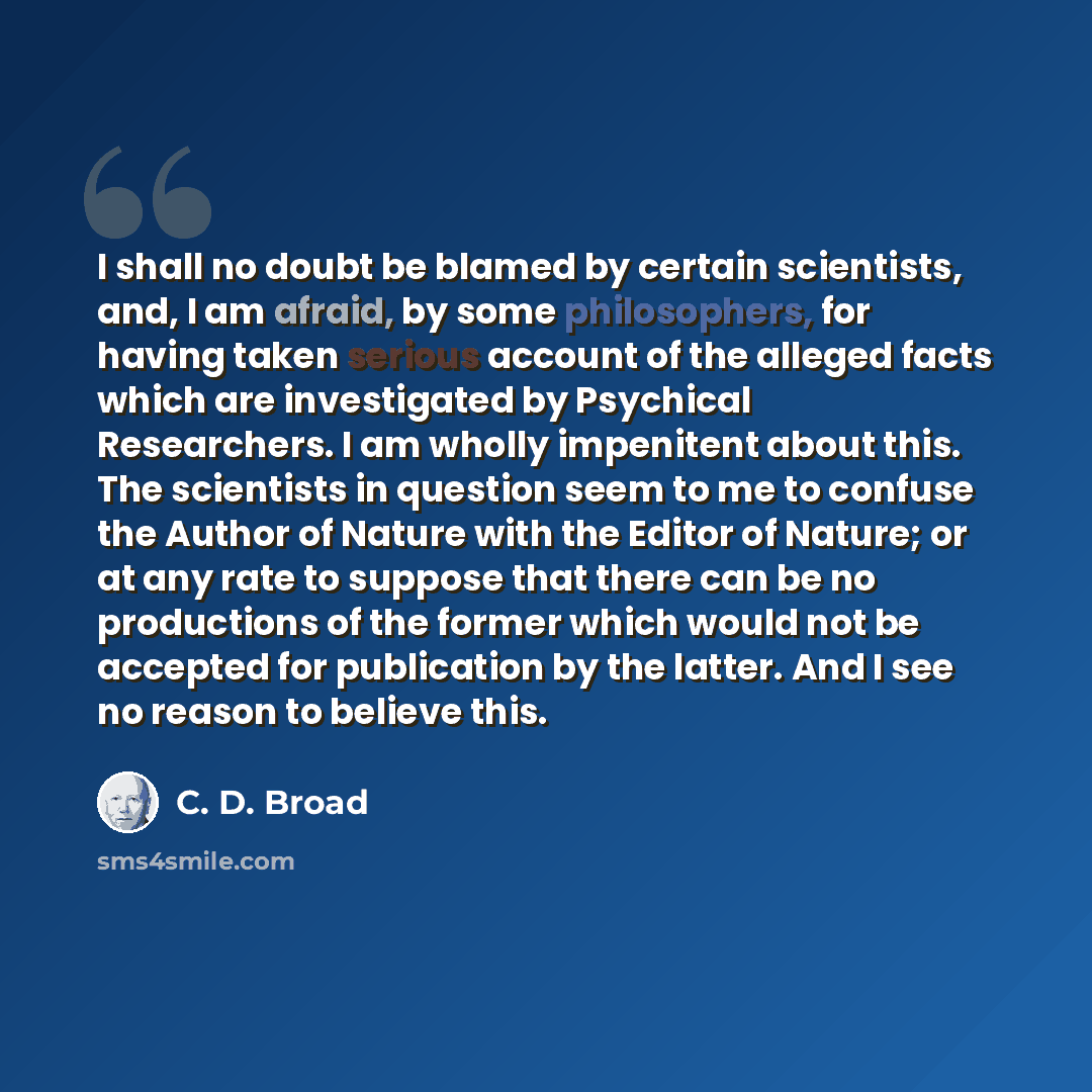 “I shall no doubt be blamed by certain scientists, and, I am afraid, by some philosophers, for having taken serious account of the alleged facts which are investigated by Psychical Researchers. I am wholly impenitent about this. The scientists in question seem to me to confuse the Author of Nature…” quote by C. D. Broad