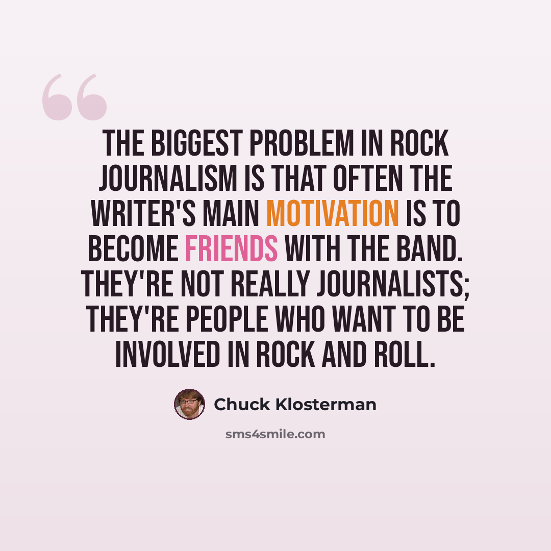 “The biggest problem in rock journalism is that often the writer's main motivation is to become friends with the band. They're not really journalists; they're people who want to be involved in rock and roll.” quote by Chuck Klosterman