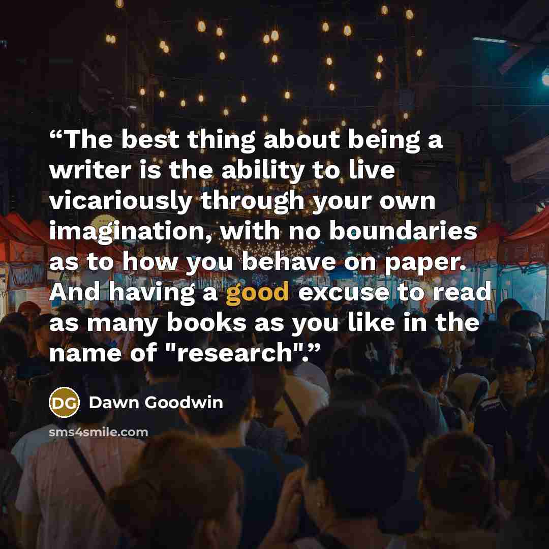 “The best thing about being a writer is the ability to live vicariously through your own imagination, with no boundaries as to how you behave on paper. And having a good excuse to read as many books as you like in the name of "research".” quote by Dawn Goodwin