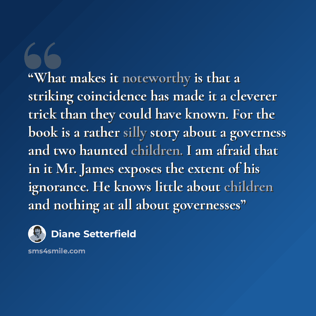“What makes it noteworthy is that a striking coincidence has made it a cleverer trick than they could have known. For the book is a rather silly story about a governess and two haunted children. I am afraid that in it Mr. James exposes the extent of his ignorance. He knows little about children and…” quote by Diane Setterfield