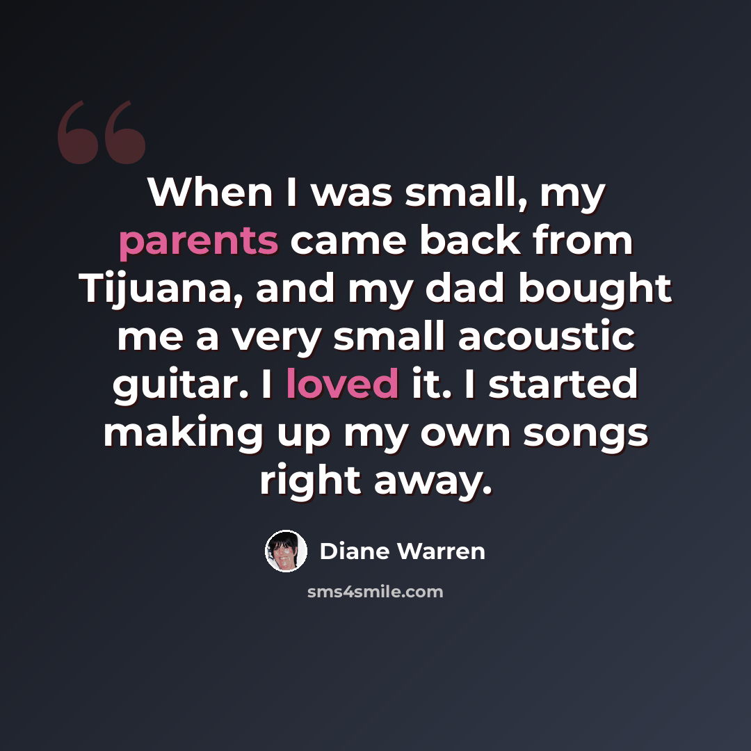 “When I was small, my parents came back from Tijuana, and my dad bought me a very small acoustic guitar. I loved it. I started making up my own songs right away.” quote by Diane Warren