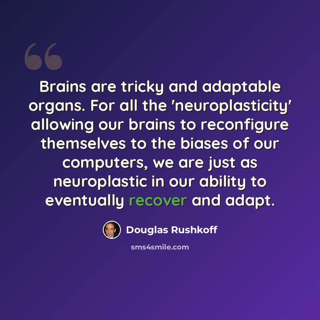“Brains are tricky and adaptable organs. For all the 'neuroplasticity' allowing our brains to reconfigure themselves to the biases of our computers, we are just as neuroplastic in our ability to eventually recover and adapt.” quote by Douglas Rushkoff