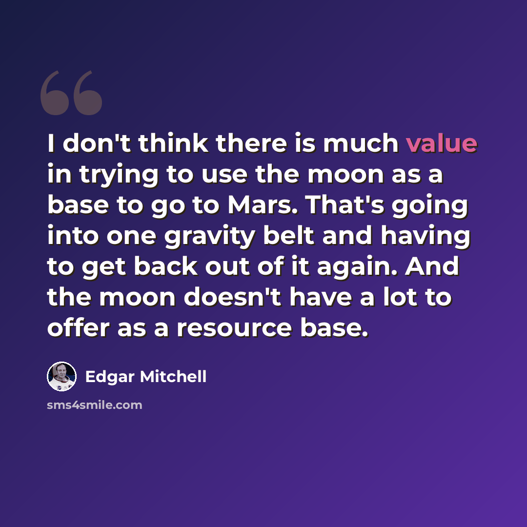 “I don't think there is much value in trying to use the moon as a base to go to Mars. That's going into one gravity belt and having to get back out of it again. And the moon doesn't have a lot to offer as a resource base.” quote by Edgar Mitchell
