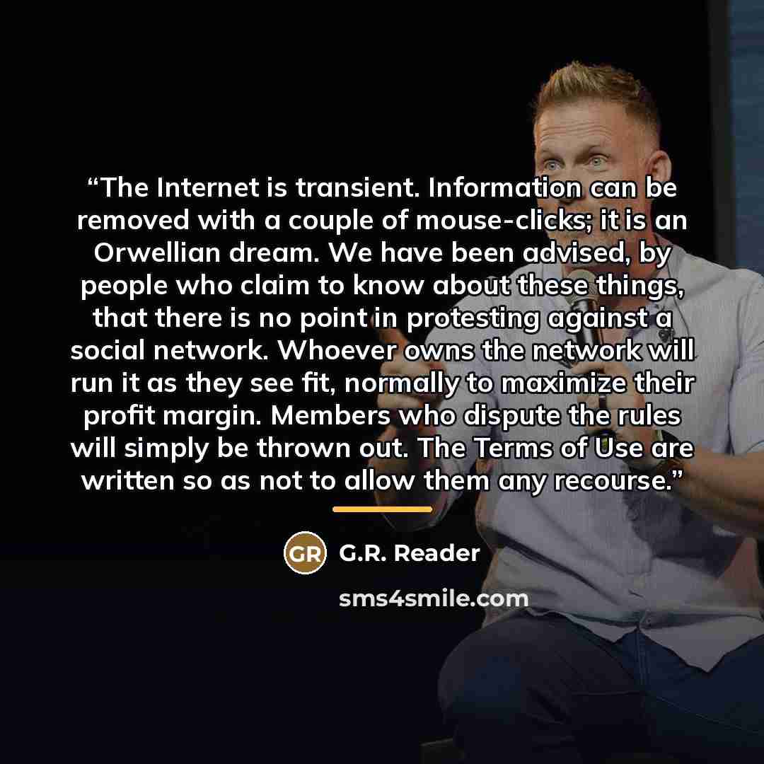“The Internet is transient. Information can be removed with a couple of mouse-clicks; it is an Orwellian dream. We have been advised, by people who claim to know about these things, that there is no point in protesting against a social network. Whoever owns the network will run it as they see fit…” quote by G.R. Reader