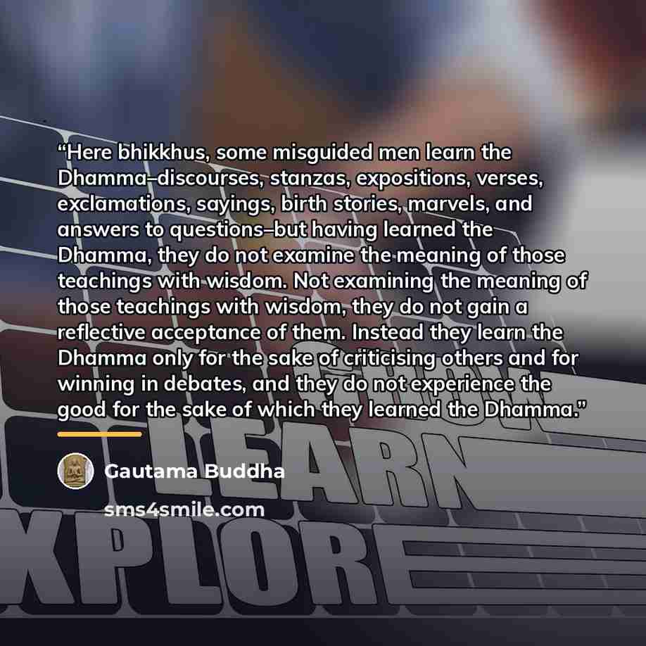 “Here bhikkhus, some misguided men learn the Dhamma–discourses, stanzas, expositions, verses, exclamations, sayings, birth stories, marvels, and answers to questions–but having learned the Dhamma, they do not examine the meaning of those teachings with wisdom. Not examining the meaning of those…” quote by Gautama Buddha