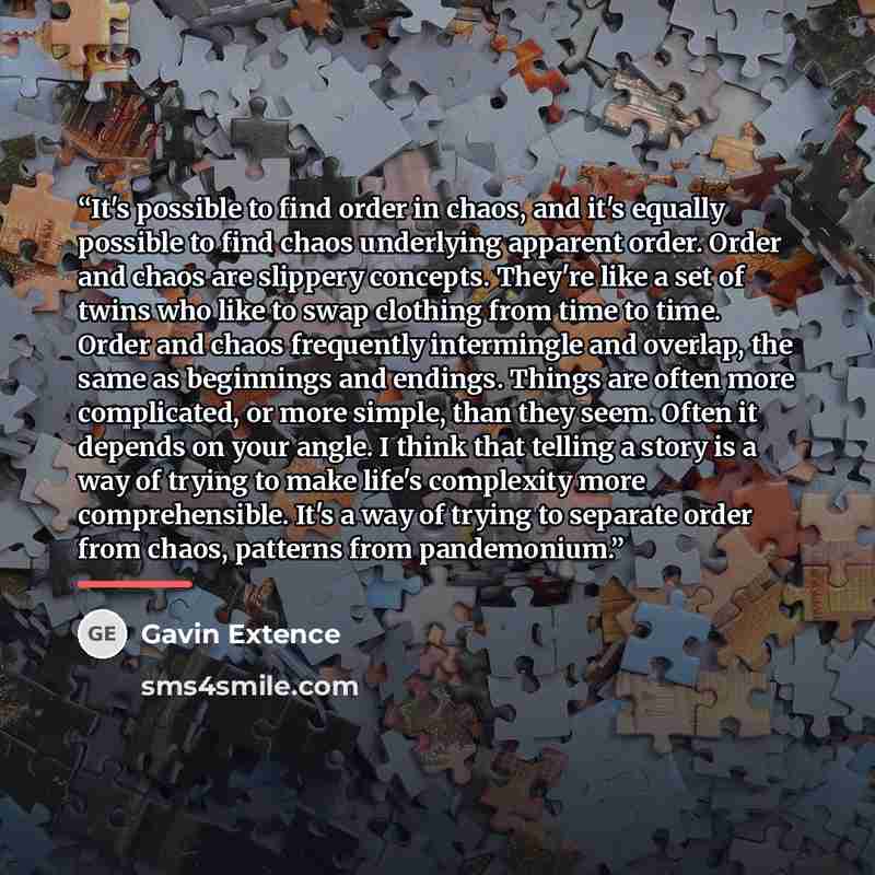 “It's possible to find order in chaos, and it's equally possible to find chaos underlying apparent order. Order and chaos are slippery concepts. They're like a set of twins who like to swap clothing from time to time. Order and chaos frequently intermingle and overlap, the same as beginnings and…” quote by Gavin Extence