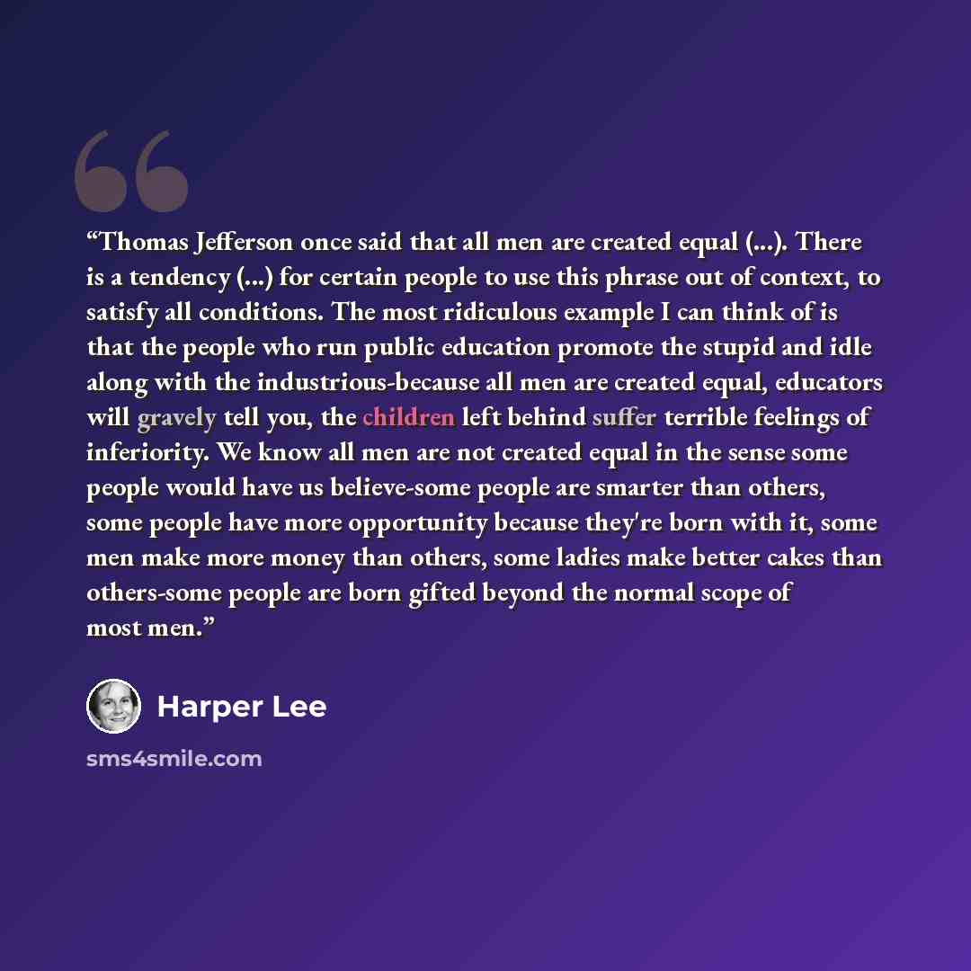 “Thomas Jefferson once said that all men are created equal (...). There is a tendency (...) for certain people to use this phrase out of context, to satisfy all conditions. The most ridiculous example I can think of is that the people who run public education promote the stupid and idle along with…” quote by Harper Lee