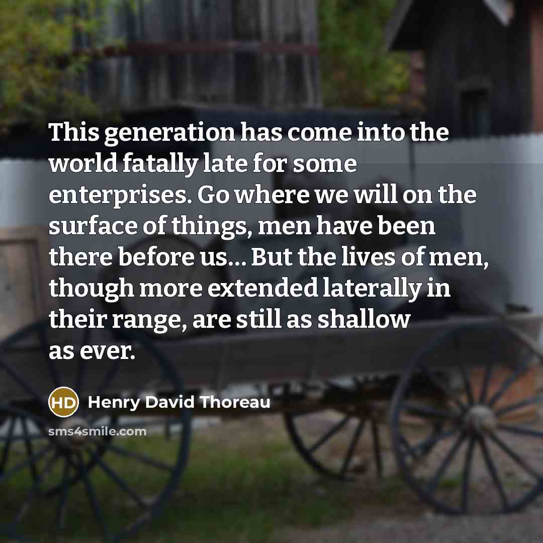 “This generation has come into the world fatally late for some enterprises. Go where we will on the surface of things, men have been there before us… But the lives of men, though more extended laterally in their range, are still as shallow as ever.” quote by Henry David Thoreau
