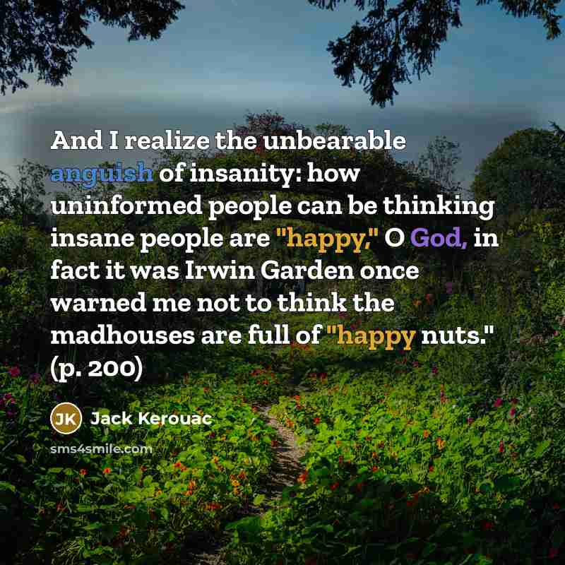 “And I realize the unbearable anguish of insanity: how uninformed people can be thinking insane people are "happy," O God, in fact it was Irwin Garden once warned me not to think the madhouses are full of "happy nuts." (p. 200)” quote by Jack Kerouac