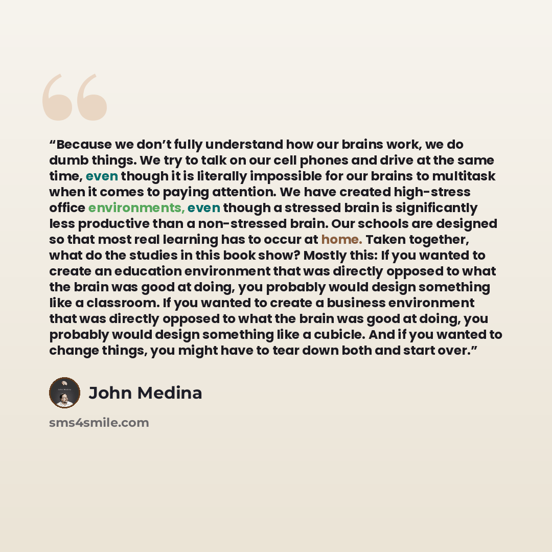 “Because we don’t fully understand how our brains work, we do dumb things. We try to talk on our cell phones and drive at the same time, even though it is literally impossible for our brains to multitask when it comes to paying attention. We have created high-stress office environments, even though…” quote by John Medina
