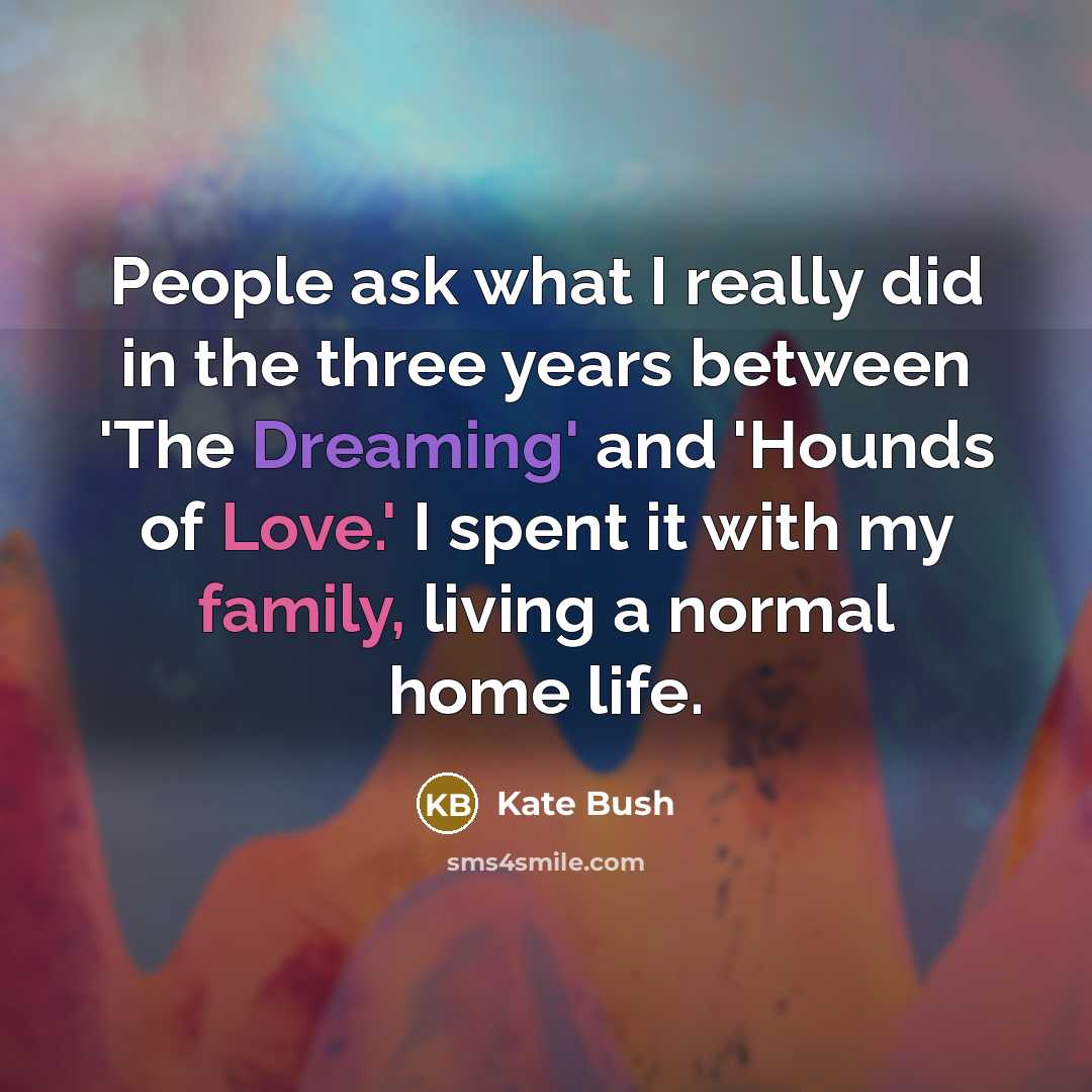 “People ask what I really did in the three years between 'The Dreaming' and 'Hounds of Love.' I spent it with my family, living a normal home life.” quote by Kate Bush