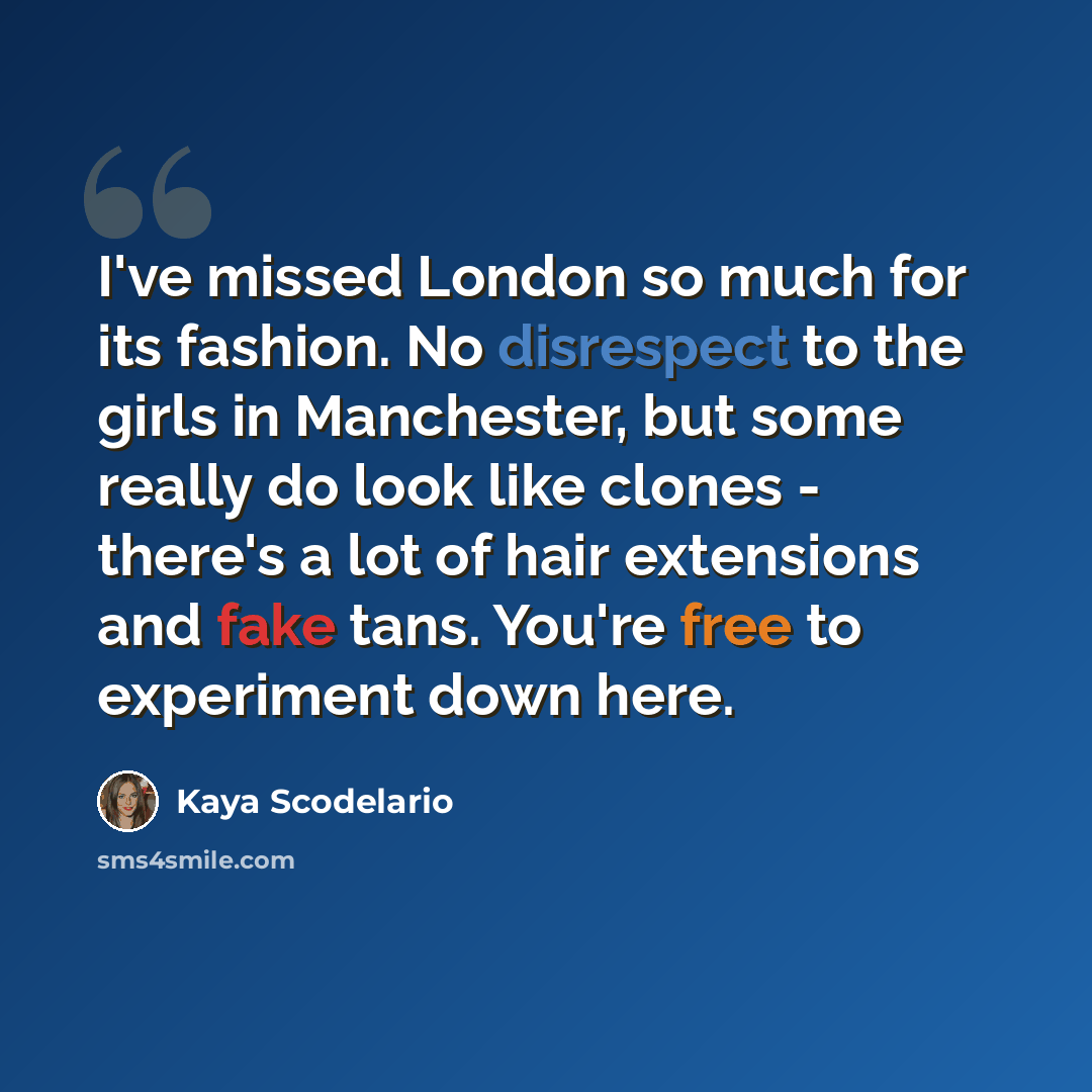 “I've missed London so much for its fashion. No disrespect to the girls in Manchester, but some really do look like clones - there's a lot of hair extensions and fake tans. You're free to experiment down here.” quote by Kaya Scodelario