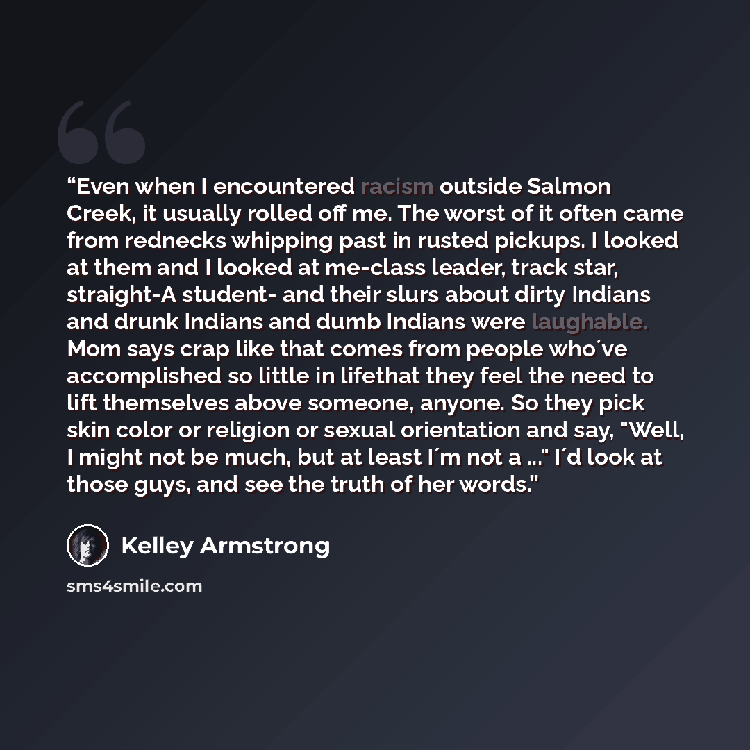 “Even when I encountered racism outside Salmon Creek, it usually rolled off me. The worst of it often came from rednecks whipping past in rusted pickups. I looked at them and I looked at me-class leader, track star, straight-A student- and their slurs about dirty Indians and drunk Indians and dumb…” quote by Kelley Armstrong