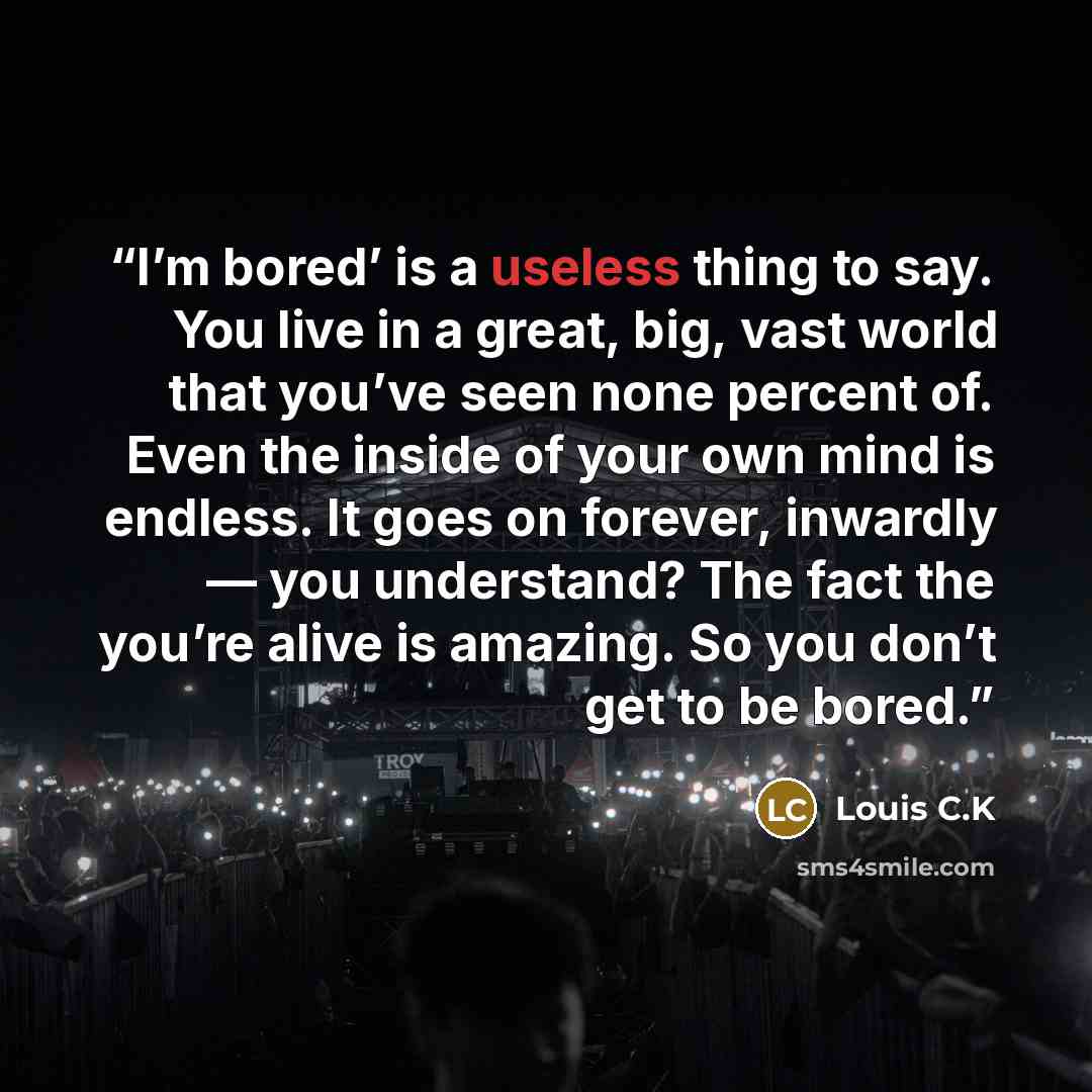 “I’m bored’ is a useless thing to say. You live in a great, big, vast world that you’ve seen none percent of. Even the inside of your own mind is endless. It goes on forever, inwardly — you understand? The fact the you’re alive is amazing. So you don’t get to be bored.” quote by LOUIS C.K