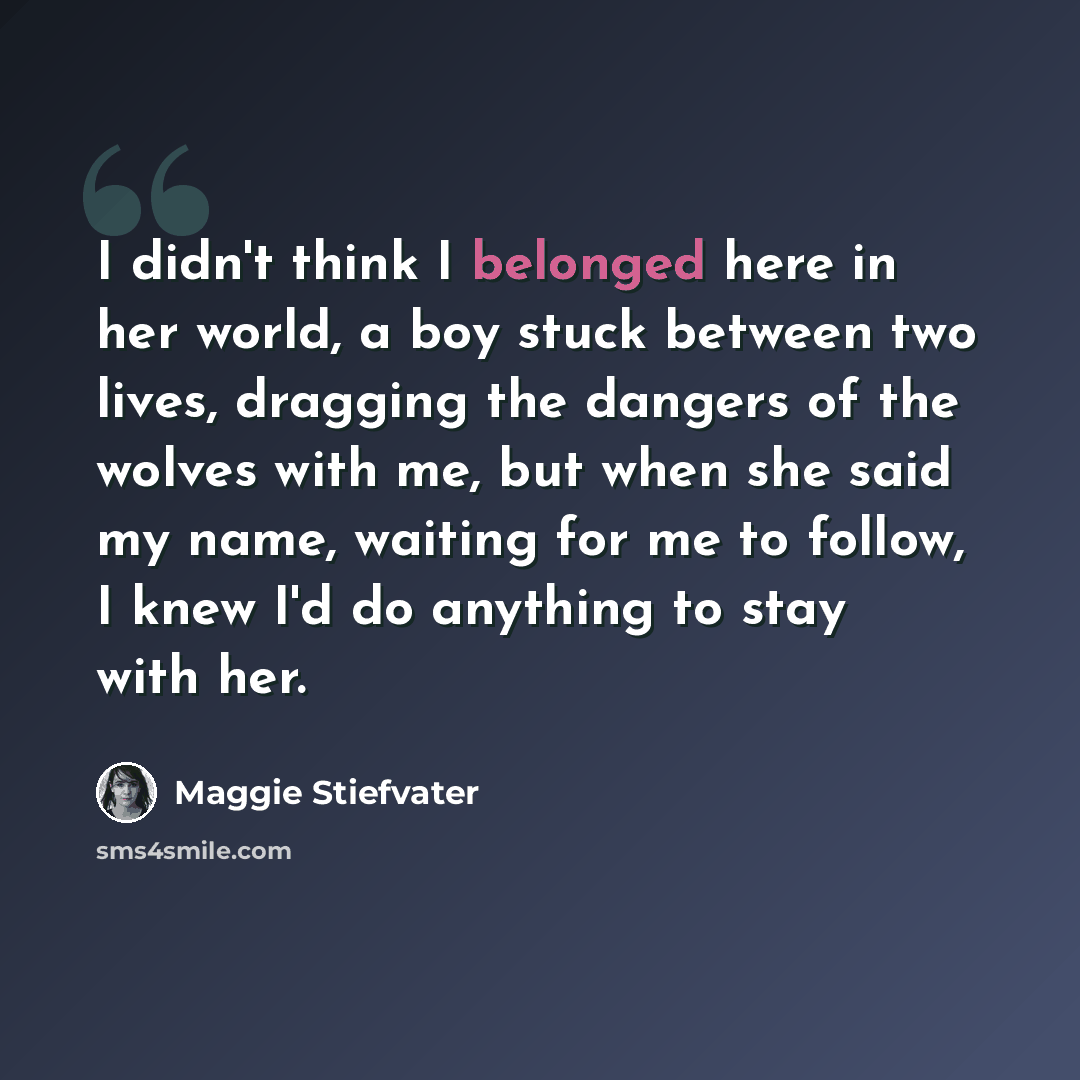 “I didn't think I belonged here in her world, a boy stuck between two lives, dragging the dangers of the wolves with me, but when she said my name, waiting for me to follow, I knew I'd do anything to stay with her.” quote by Maggie Stiefvater