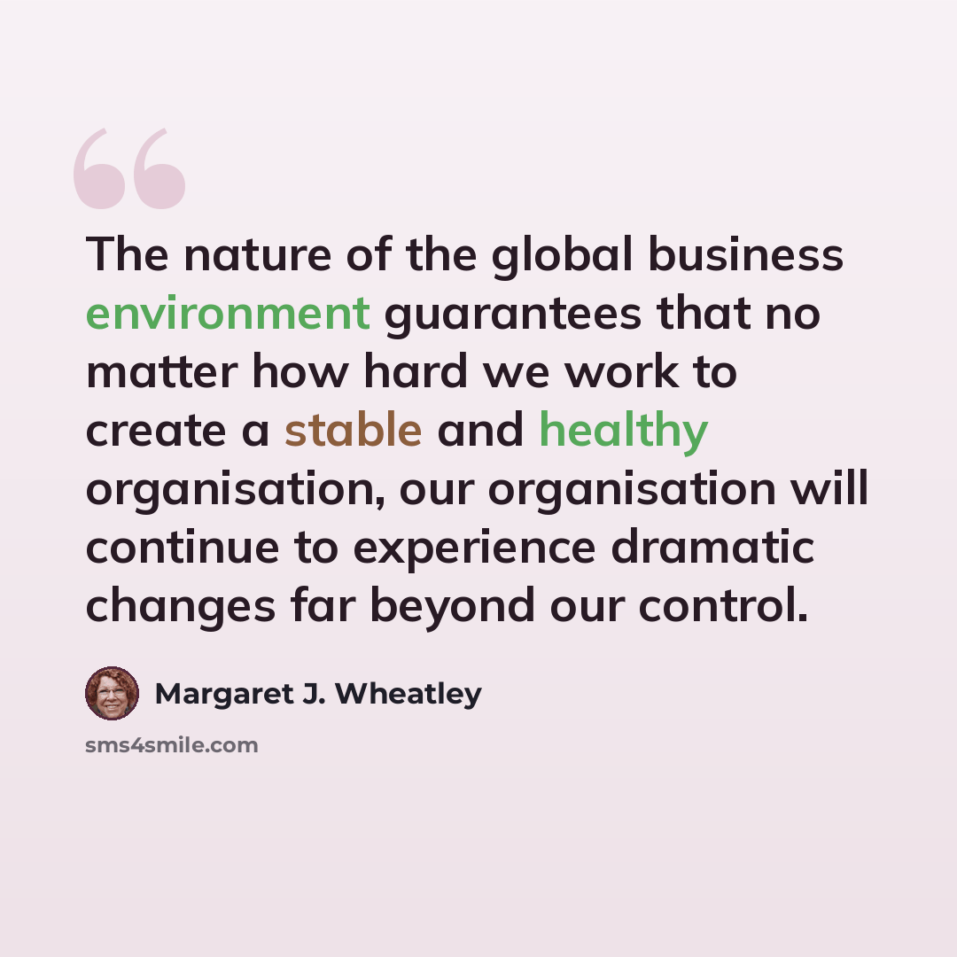 “The nature of the global business environment guarantees that no matter how hard we work to create a stable and healthy organisation, our organisation will continue to experience dramatic changes far beyond our control.” quote by Margaret J. Wheatley