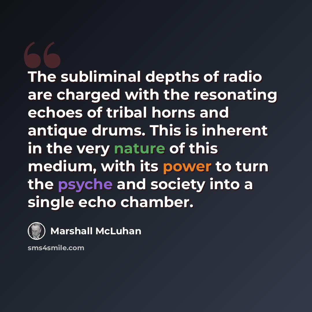 “The subliminal depths of radio are charged with the resonating echoes of tribal horns and antique drums. This is inherent in the very nature of this medium, with its power to turn the psyche and society into a single echo chamber.” quote by Marshall McLuhan