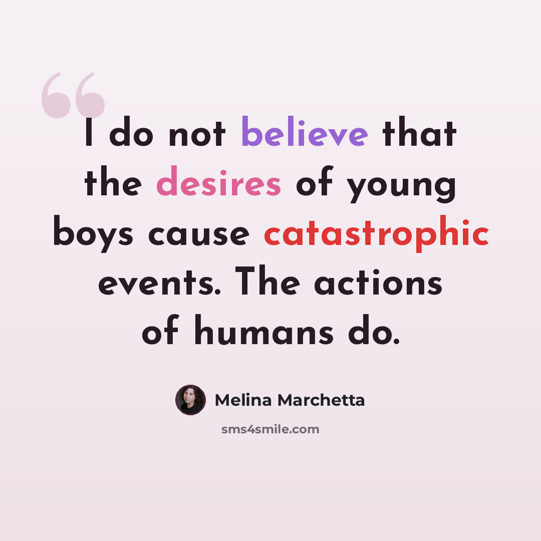 “I do not believe that the desires of young boys cause catastrophic events. The actions of humans do.” quote by Melina Marchetta
