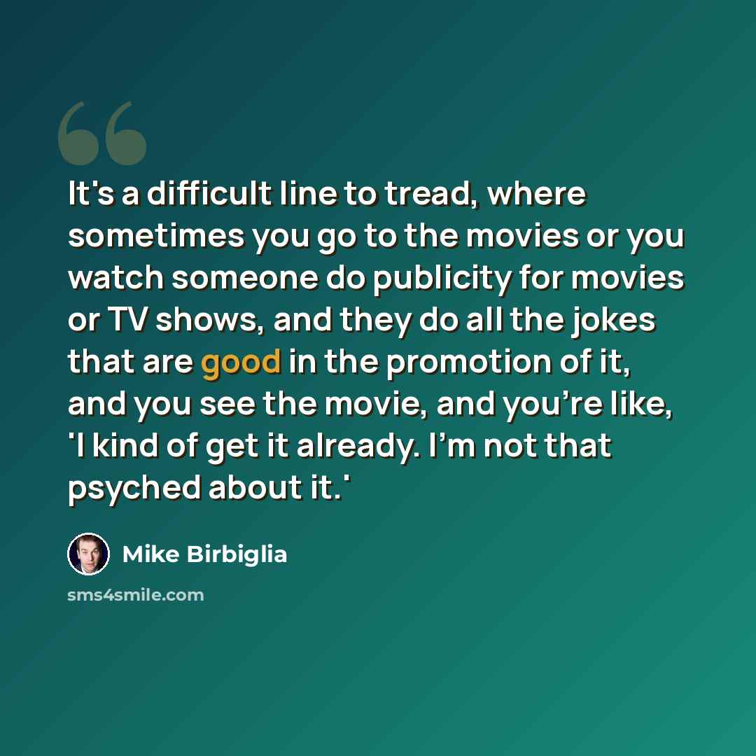 “It's a difficult line to tread, where sometimes you go to the movies or you watch someone do publicity for movies or TV shows, and they do all the jokes that are good in the promotion of it, and you see the movie, and you're like, 'I kind of get it already. I'm not that psyched about it.'” quote by Mike Birbiglia