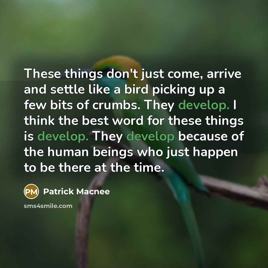 “These things don't just come, arrive and settle like a bird picking up a few bits of crumbs. They develop. I think the best word for these things is develop. They develop because of the human beings who just happen to be there at the time.” quote by Patrick Macnee