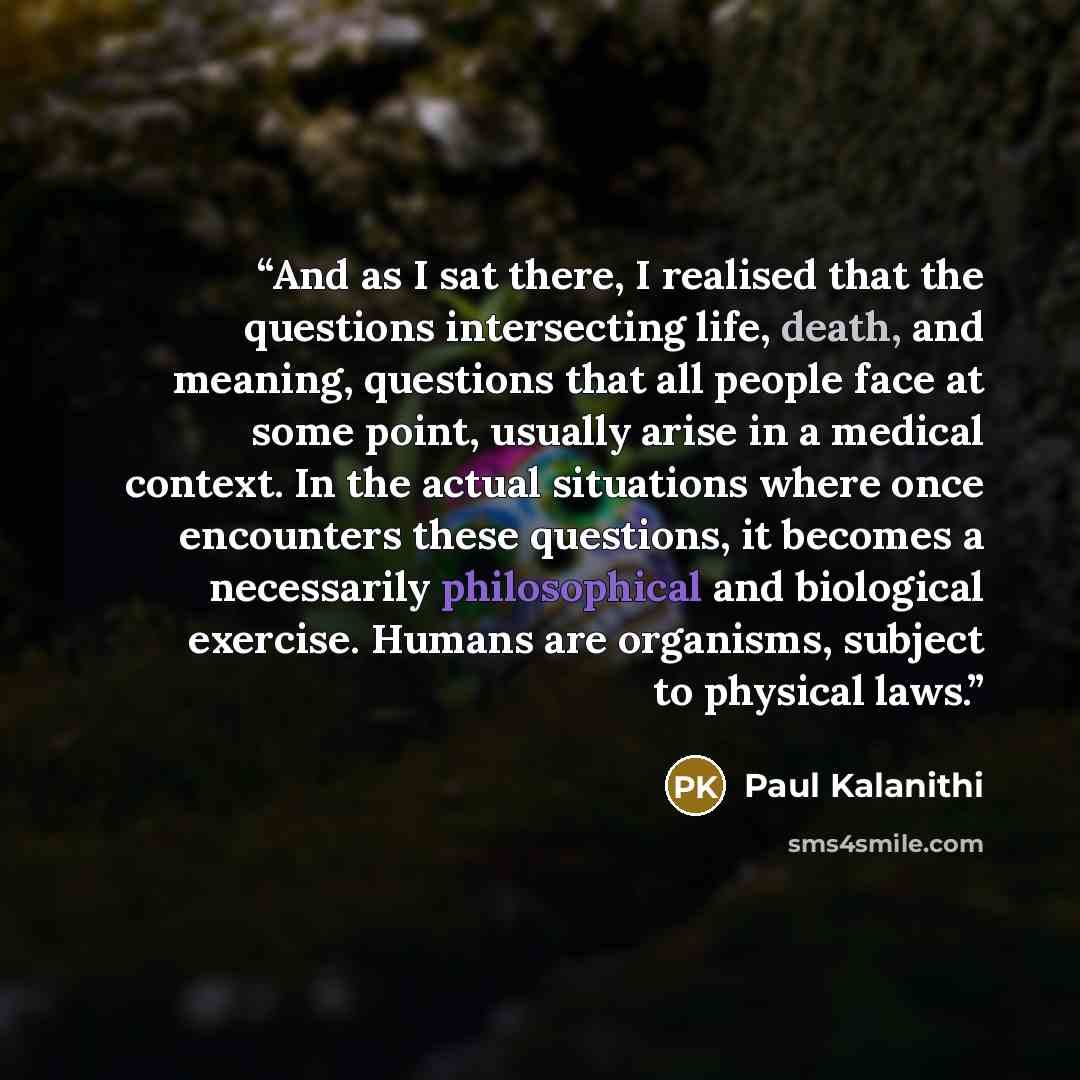 “And as I sat there, I realised that the questions intersecting life, death, and meaning, questions that all people face at some point, usually arise in a medical context. In the actual situations where once encounters these questions, it becomes a necessarily philosophical and biological exercise…” quote by Paul Kalanithi