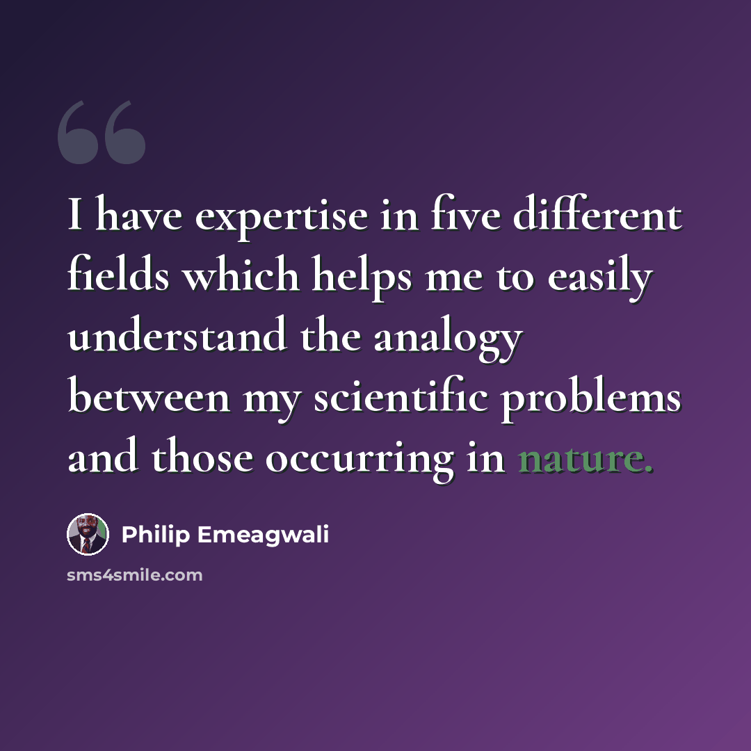 “I have expertise in five different fields which helps me to easily understand the analogy between my scientific problems and those occurring in nature.” quote by Philip Emeagwali