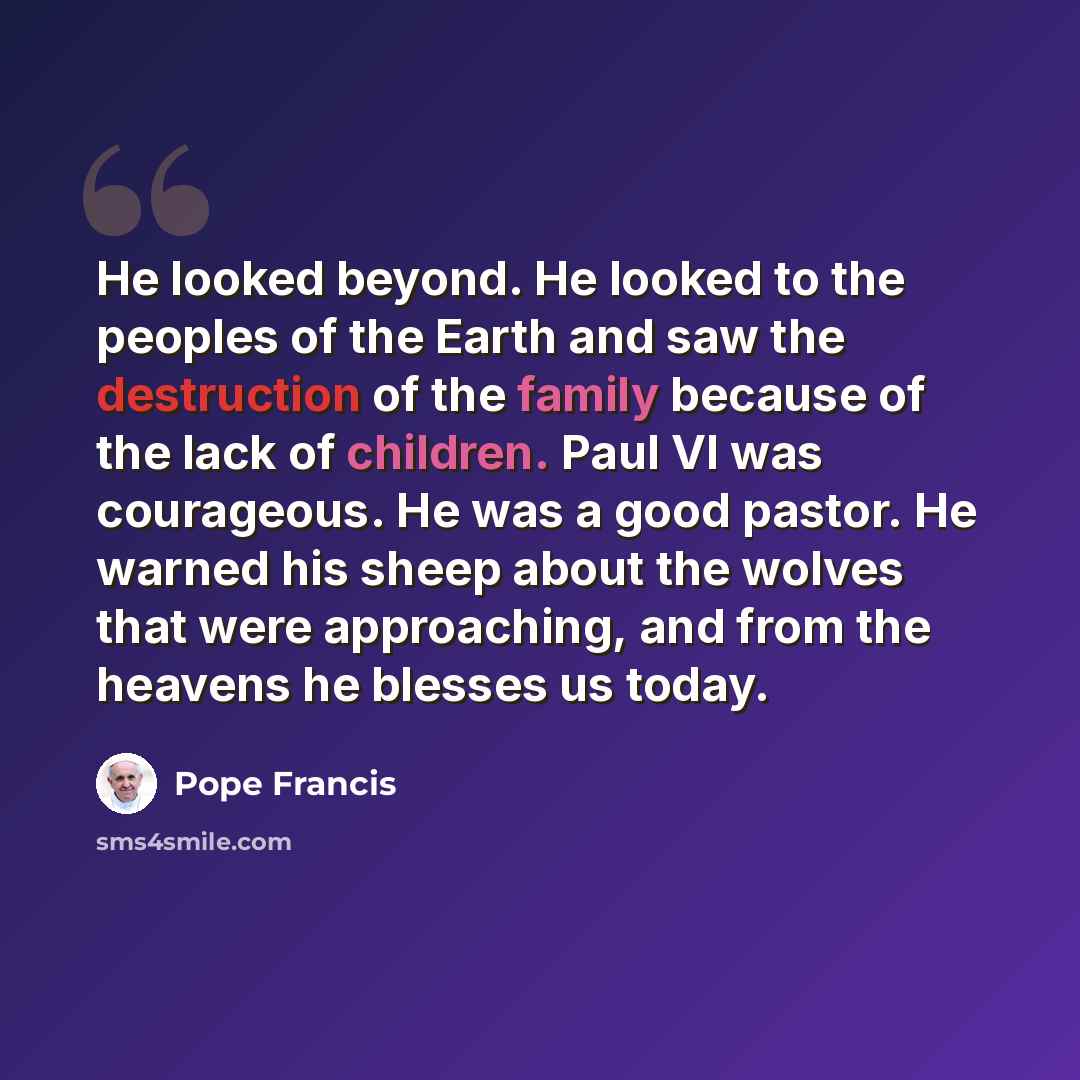 “He looked beyond. He looked to the peoples of the Earth and saw the destruction of the family because of the lack of children. Paul VI was courageous. He was a good pastor. He warned his sheep about the wolves that were approaching, and from the heavens he blesses us today.” quote by Pope Francis