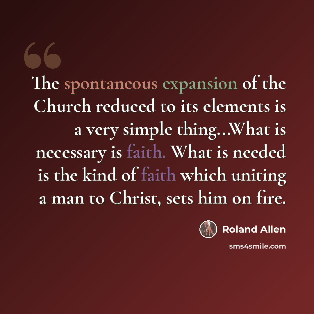 “The spontaneous expansion of the Church reduced to its elements is a very simple thing...What is necessary is faith. What is needed is the kind of faith which uniting a man to Christ, sets him on fire.” quote by Roland Allen