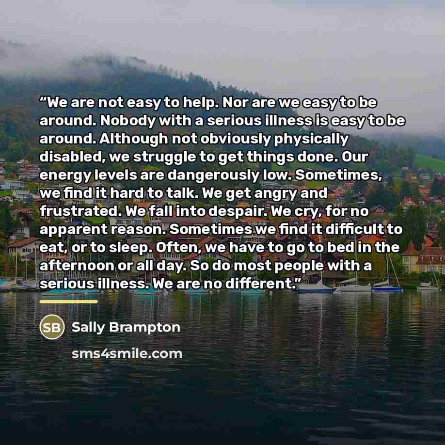 “We are not easy to help. Nor are we easy to be around. Nobody with a serious illness is easy to be around. Although not obviously physically disabled, we struggle to get things done. Our energy levels are dangerously low. Sometimes, we find it hard to talk. We get angry and frustrated. We fall…” quote by Sally Brampton