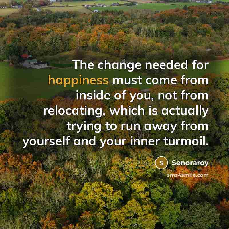 “The change needed for happiness must come from inside of you, not from relocating, which is actually trying to run away from yourself and your inner turmoil.” quote by Senoraroy