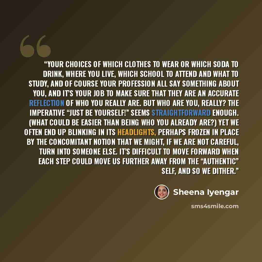 “Your choices of which clothes to wear or which soda to drink, where you live, which school to attend and what to study, and of course your profession all say something about you, and it’s your job to make sure that they are an accurate reflection of who you really are. But who are you, really? The…” quote by Sheena Iyengar
