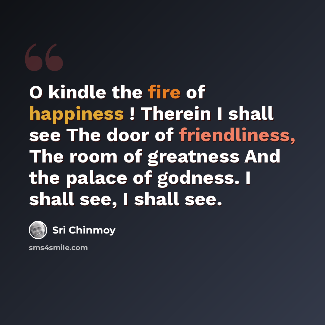 “O kindle the fire of happiness ! Therein I shall see The door of friendliness, The room of greatness And the palace of godness. I shall see, I shall see.” quote by Sri Chinmoy