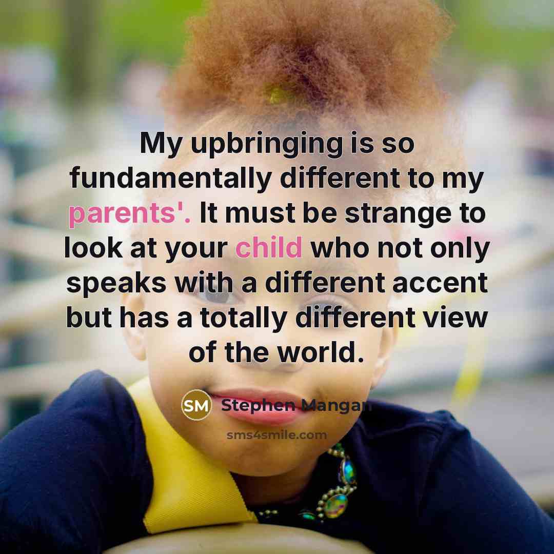“My upbringing is so fundamentally different to my parents'. It must be strange to look at your child who not only speaks with a different accent but has a totally different view of the world.” quote by Stephen Mangan
