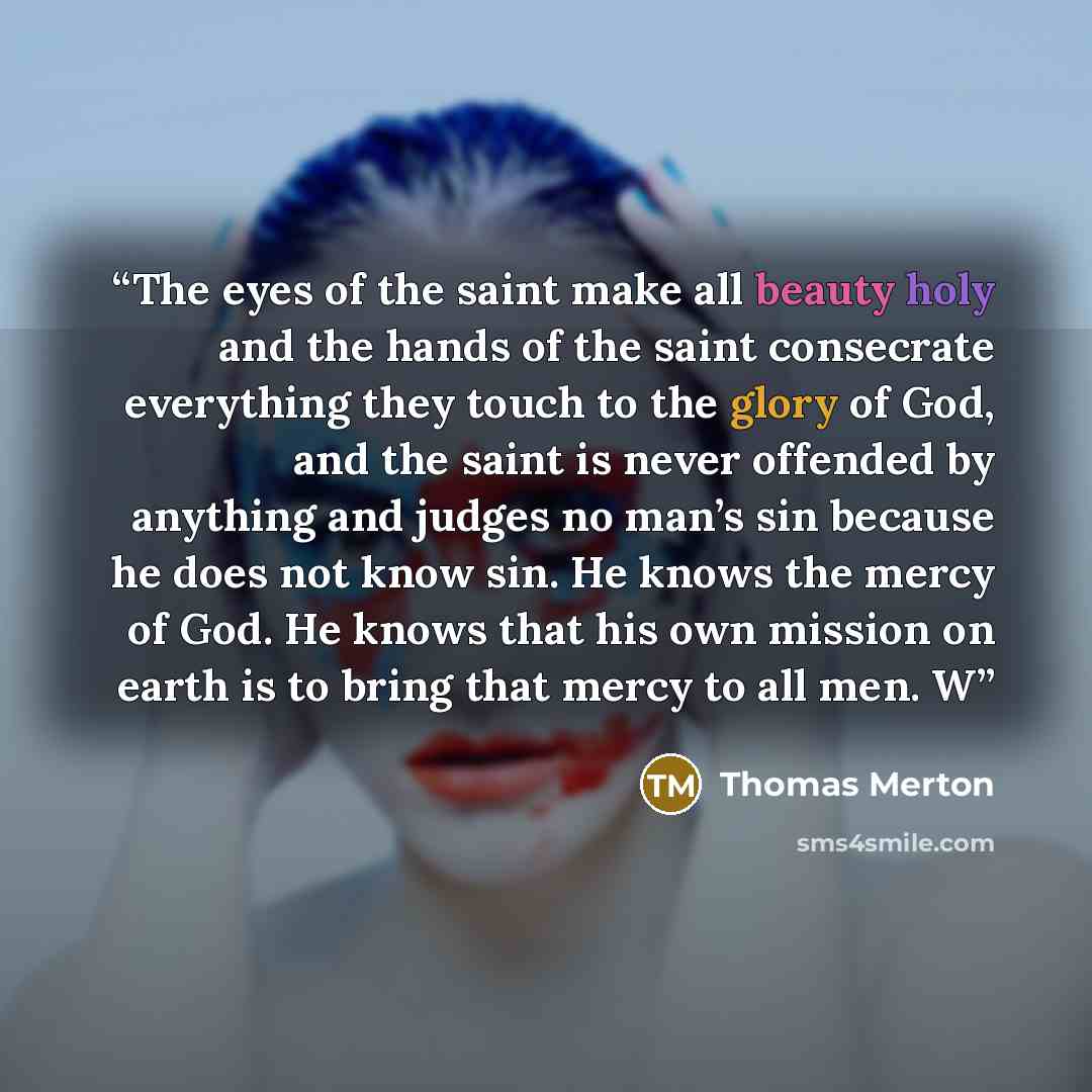 “The eyes of the saint make all beauty holy and the hands of the saint consecrate everything they touch to the glory of God, and the saint is never offended by anything and judges no man’s sin because he does not know sin. He knows the mercy of God. He knows that his own mission on earth is to…” quote by Thomas Merton